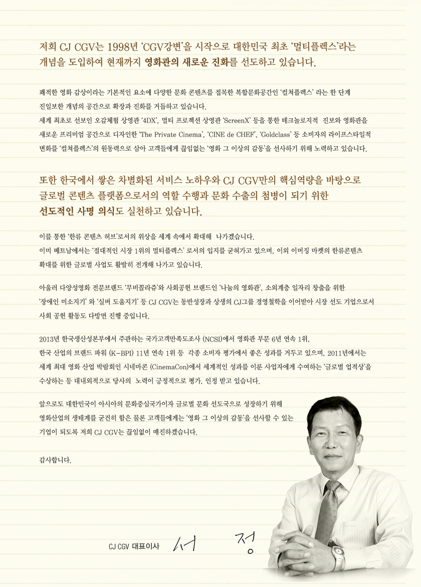 저희 CJ CGV는 1998년 ‘CGV강변’을 시작으로 대한민국 최초 ‘멀티플렉스’라는 개념을 도입하여 현재까지 영화관의 새로운 진화를 선도하고 있습니다.