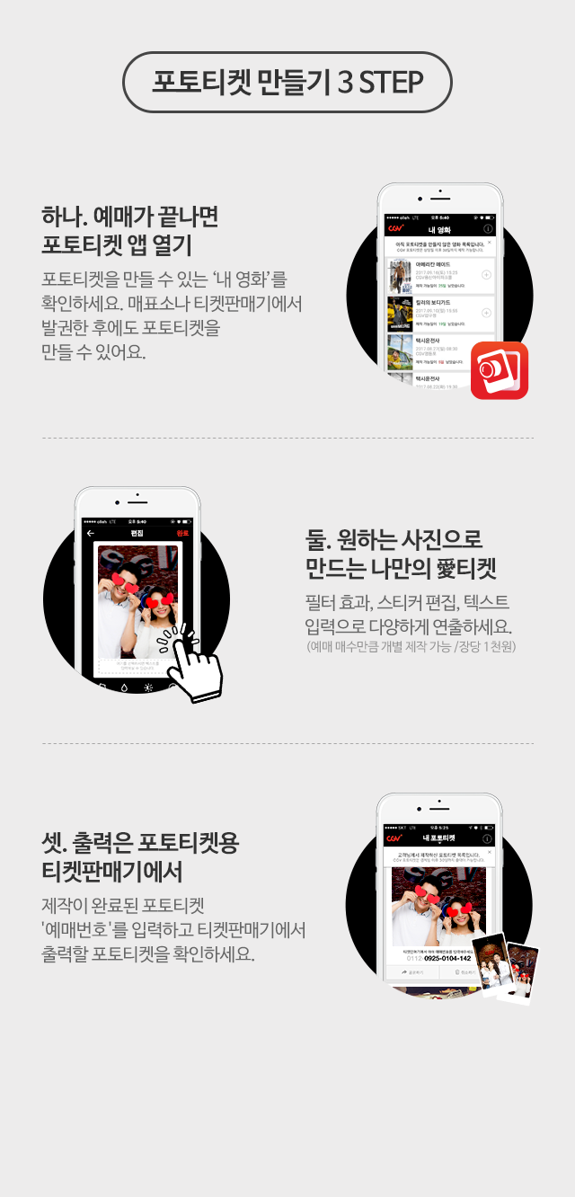 포토티켓 만들기 3 STEP 하나. 예매가 끝나면 포토티켓 앱 열기 : 포토티켓을 만들 수 있는 '내 영화'를 확인하세요. 매표소나 티켓판매기에서 발권한 후에도 포토티켓을 만들 수 있어요. 둘. 원하는 사진으로 만드는 나만의 애티켓 필터 효과, 스티커 편집, 텍스트 입력으로 다양하게 연출하세요. (예매 매수만큼 개별 제작 가능 /장당 1천원) 셋. 출력은 포토티켓용 티켓판매기에서 제작이 완료된 포토티켓 '예매번호'를 입력하고 티켓판매기에서 출력할 포토티켓을 확인하세요.