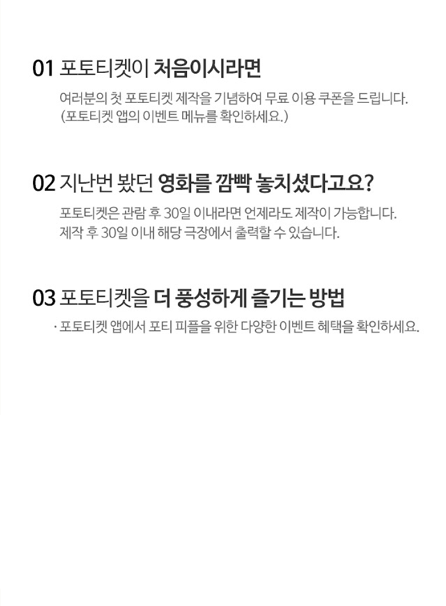 01. 포토티켓이 처음이시라면 여러분의 첫 포토티켓 제작을 기념하여 무료 이용 쿠폰을 드립니다. 02.지난번 봤던 영화를 깜빡 놓치셨다고요? 포토티켓은 관람 후 30일 이내라면 언제라도 제작이 가능합니다. 제작 후 30일 이내 해당 극장에서 출력할 수 있습니다. 03.포토티켓을 더 풍성하게 즐기는 방법 포토티켓 앱에서 포티 피플을 위한 다양한 이벤트 혜택을 확인하세요. 포토티켓 공식 페이스북 커뮤니티 포.친.소에서 다양한 포토티켓 정보와 활용 노하우를 확인하세요! 