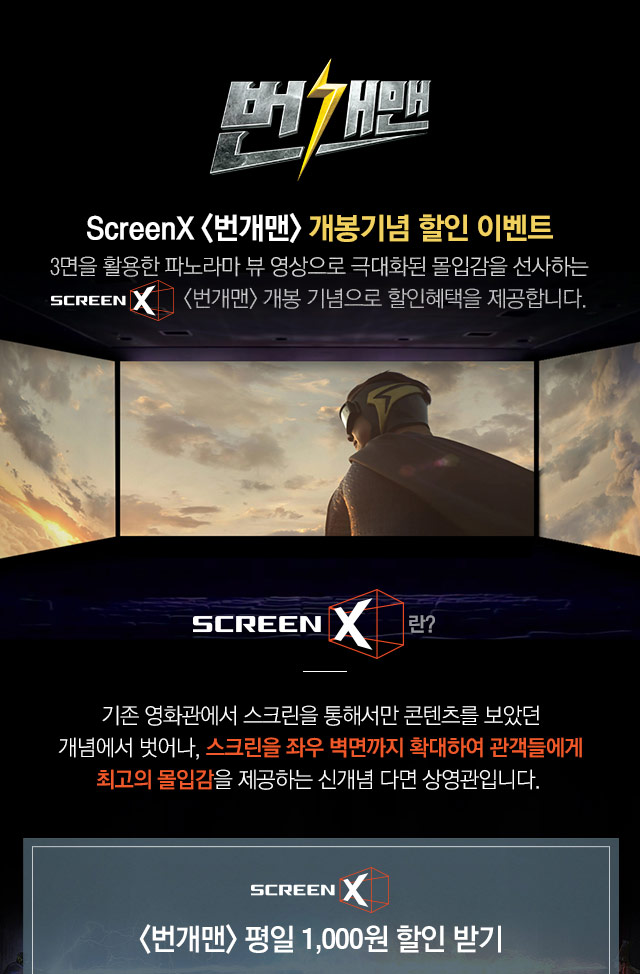 번개맨 - ScreenX 번개맨 개봉기념 할인 이벤트 / 3면을 활용한 파노라마 뷰 영상으로 극대화된 몰입감을 선사하는 ScreenX 번개맨 개봉 기념으로 할인혜택을 제공합니다. / ScreenX란? 기존 영화관에서 스크린을 통해서만 콘텐츠를 보았던 개념에서 벗어나, 스크린을 좌우 벽면까지 확대하여 관객들에게 최고의 몰입감을 제공하는 신개념 다면 상영관입니다.