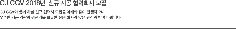 CJ CGV 2018년 신규 시공 협력회사 모집 - CJ CGV와 함께 하실 신규 협력사 모집을 아래와 같이 진행하오니 우수한 시공 역량과 경쟁력을 보유한 전문 회사의 많은 관심과 참여 바랍니다.