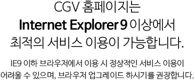 CGV 홈페이지는 Internet Explorer 9이상에서 최적의 서비스 이용이 가능합니다. IE9 이하 브라우저에서 이용 시 정상적인 서비스 이용이 어려울 수 있으며, 브라우저 업그레이드 하시기를 권장합니다.